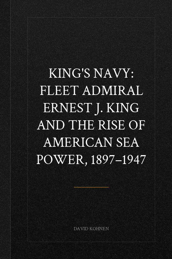 King's Navy: Fleet Admiral Ernest J. King and the Rise of American Sea Power, 1897–1947