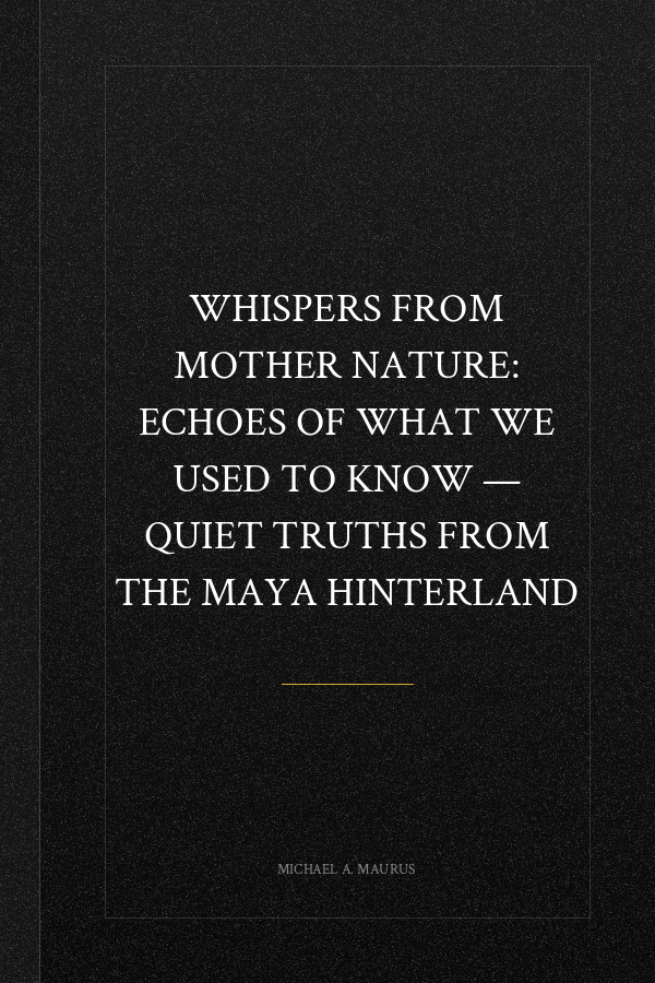 Whispers from Mother Nature: Echoes of What We Used to Know — Quiet Truths from the Maya Hinterland